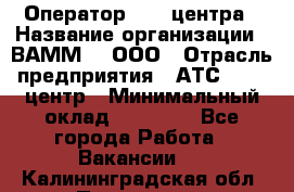 Оператор Call-центра › Название организации ­ ВАММ  , ООО › Отрасль предприятия ­ АТС, call-центр › Минимальный оклад ­ 13 000 - Все города Работа » Вакансии   . Калининградская обл.,Приморск г.